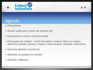 Agenda
 Présentations
 Devenir visible pour trouver son prochain job
 Comprendre le marché caché de l’emploi
 Présentation de LinkedIn – Profil, Paramètres, Contacts, Mises en relation,
Recherche avancée, Groupes, Emplois, Communication, Etiquette, Publications
 Comment optimiser sa présence
 Rejoindre nos groupes sur LinkedIn
 Questions- Réponses
 