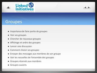 Groupes
 Importancede faire partie de groupes
 Voir ses groupes
 Chercher de nouveaux groupes
 Affichage et ordre des groupes
 Lancer une discussion
 Comment choisir ses groupes
 Envoyer des messages aux membres de son groupe
 Voir les nouvelles de l’ensemble des groupes
 Groupes réservés aux membres
 Groupes ouverts
 