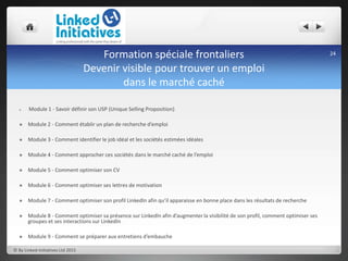 Formation spéciale frontaliers
Devenir visible pour trouver un emploi
dans le marché caché
 Module 1 - Savoir définir son USP (Unique Selling Proposition)
 Module 2 - Comment établir un plan de recherche d’emploi
 Module 3 - Comment identifier le job idéal et les sociétés estimées idéales
 Module 4 - Comment approcher ces sociétés dans le marché caché de l’emploi
 Module 5 - Comment optimiser son CV
 Module 6 - Comment optimiser ses lettres de motivation
 Module 7 - Comment optimiser son profil LinkedIn afin qu’il apparaisse en bonne place dans les résultats de recherche
 Module 8 - Comment optimiser sa présence sur LinkedIn afin d’augmenter la visibilité de son profil, comment optimiser ses
groupes et ses interactions sur LinkedIn
 Module 9 - Comment se préparer aux entretiens d’embauche
© By Linked-Initiatives Ltd 2015
24
 
