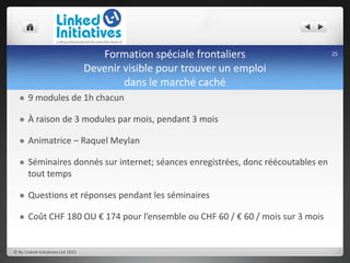 Formation spéciale frontaliers
Devenir visible pour trouver un emploi
dans le marché caché
 9 modules de 1h chacun
 À raison de 3 modules par mois, pendant 3 mois
 Animatrice – Raquel Meylan
 Séminaires donnés sur internet; séances enregistrées, donc réécoutables en
tout temps
 Questions et réponses pendant les séminaires
 Coût CHF 180 OU € 174 pour l’ensemble ou CHF 60 / € 60 / mois sur 3 mois
© By Linked-Initiatives Ltd 2015
25
 