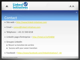 Contact
 Site web – http://www.linked-initiatives.com
 Email – career@linked-initiatives.com
 Téléphone – +41 21 550 4218
 LinkedIn page d’entreprise – http://linkd.in/1zFD48W
 Groupes LinkedIn
 Réussir sa transition de carrière
 Success with your career transition
 Facebook – https://www.facebook.com/linkedinitiatives?_rdr
© By Linked-Initiatives Ltd 2015
26
 