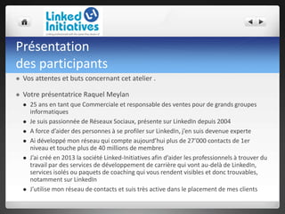 Présentation
des participants
 Vos attentes et buts concernant cet atelier .
 Votre présentatrice Raquel Meylan
 25 ans en tant que Commerciale et responsable des ventes pour de grands groupes
informatiques
 Je suis passionnée de Réseaux Sociaux, présente sur LinkedIn depuis 2004
 A force d’aider des personnes à se profiler sur LinkedIn, j’en suis devenue experte
 Ai développé mon réseau qui compte aujourd’hui plus de 27’000 contacts de 1er
niveau et touche plus de 40 millions de membres
 J’ai créé en 2013 la société Linked-Initiatives afin d’aider les professionnels à trouver du
travail par des services de développement de carrière qui vont au-delà de LinkedIn,
services isolés ou paquets de coaching qui vous rendent visibles et donc trouvables,
notamment sur LinkedIn
 J’utilise mon réseau de contacts et suis très active dans le placement de mes clients
 