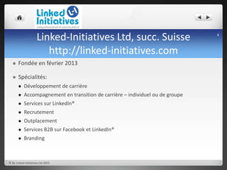Linked-Initiatives Ltd, succ. Suisse
http://linked-initiatives.com
 Fondée en février 2013
 Spécialités:
 Développement de carrière
 Accompagnement en transition de carrière – individuel ou de groupe
 Services sur LinkedIn®
 Recrutement
 Outplacement
 Services B2B sur Facebook et LinkedIn®
 Branding
4
© By Linked-Initiatives Ltd 2015
 
