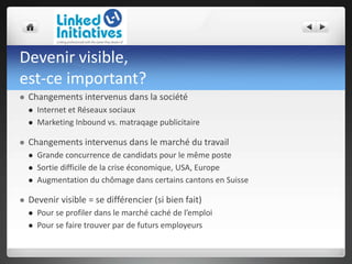 Devenir visible,
est-ce important?
 Changements intervenus dans la société
 Internet et Réseaux sociaux
 Marketing Inbound vs. matraqage publicitaire
 Changements intervenus dans le marché du travail
 Grande concurrence de candidats pour le même poste
 Sortie difficile de la crise économique, USA, Europe
 Augmentation du chômage dans certains cantons en Suisse
 Devenir visible = se différencier (si bien fait)
 Pour se profiler dans le marché caché de l’emploi
 Pour se faire trouver par de futurs employeurs
 