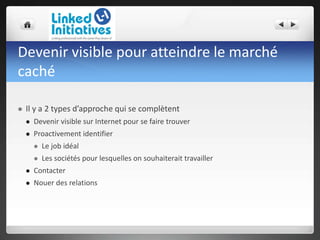 Devenir visible pour atteindre le marché
caché
 Il y a 2 types d’approche qui se complètent
 Devenir visible sur Internet pour se faire trouver
 Proactivement identifier
 Le job idéal
 Les sociétés pour lesquelles on souhaiterait travailler
 Contacter
 Nouer des relations
 