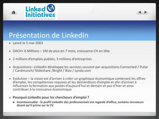 Présentation de LinkedIn
 Lancé le 5 mai 2003
 DACH= 6 Millions – 1M de plus en 7 mois, croissance CH en tête
 2 millions d’emplois publiés, 3 millions d’entreprises
 Acquisitions– LinkedIn développe les services souvent par acquisitions Connected / Pulse
/ Cardmunch/ Slideshare /Bright / Bizo / Lynda.com
 Evolution – la vision est d’arriver à créer un graphique économique contenant les offres
d’emploi, les compétences requises et les demandeurs d’emploi et afin d’arriver à
influencer la formation aux postes d’aujourd’hui et demain et pas d’hier et ainsi
contribuer à la croissance économique
 Pourquoi LinkedIn pour les chercheurs d’emploi ?
 Incontournable - le profil LinkedIn des professionnels est regardé d’office, certains recruteurs
disant qu’il prime sur le CV
 