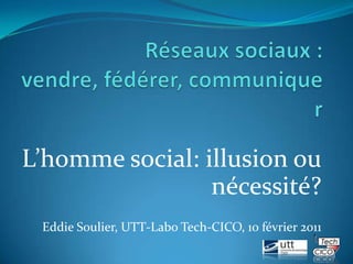 Réseaux sociaux : vendre, fédérer, communiquer L’homme social: illusion ou nécessité? Eddie Soulier, UTT-Labo Tech-CICO, 10 février 2011 1 