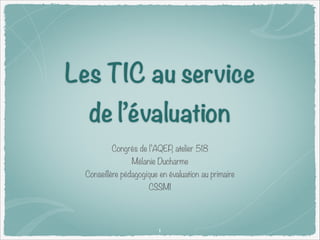 Les TIC au service
de l’évaluation
Congrès de l’AQEP, atelier 518
Mélanie Ducharme

Conseillère pédagogique en évaluation au primaire
CSSMI

1

 
