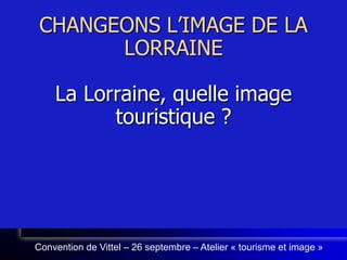 CHANGEONS L’IMAGE DE LA LORRAINELa Lorraine, quelle image touristique ? Convention de Vittel – 26 septembre – Atelier « tourisme et image » 