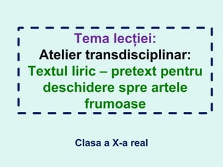 Tema lecției:
Atelier transdisciplinar:
Textul liric – pretext pentru
deschidere spre artele
frumoase
Clasa a X-a real
 
