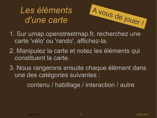 16/05/2017Carto'CITÉ 3
Les éléments
d'une carte
1. Sur umap.openstreetmap.fr, recherchez une
carte 'vélo' ou 'rando', affichez-la.
2. Manipulez la carte et notez les éléments qui
constituent la carte.
3. Nous rangerons ensuite chaque élément dans
une des catégories suivantes :
contenu / habillage / interaction / autre
A vous de jouer !
 