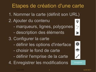 16/05/2017Carto'CITÉ 5
Etapes de création d'une carte
1. Nommer la carte (définit son URL)
2. Ajouter du contenu
- marqueurs, lignes, polygones
- description des éléments
3. Configurer la carte
- définir les options d'interface
- choisir le fond de carte
- définir l'emprise de la carte
4. Enregistrer les modifications
 