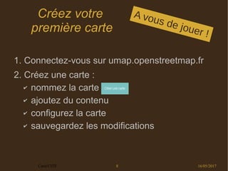 16/05/2017Carto'CITÉ 8
Créez votre
première carte
1. Connectez-vous sur umap.openstreetmap.fr
2. Créez une carte :
✔ nommez la carte
✔ ajoutez du contenu
✔ configurez la carte
✔ sauvegardez les modifications
A vous de jouer !
 