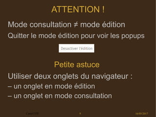 16/05/2017Carto'CITÉ 9
ATTENTION !
Mode consultation ≠ mode édition
Quitter le mode édition pour voir les popups
Petite astuce 
Utiliser deux onglets du navigateur :
– un onglet en mode édition
– un onglet en mode consultation
 