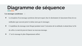 Diagramme de séquence
Les messages synchrones :
❖ La réception d’un message synchrone doit provoquer chez le destinataire le lancement d'une de ses
méthodes (qui souvent porte le même nom que le message).
❖ L’expéditeur du message reste bloqué pendant toute l’exécution de la méthode et attend donc la fin
de celle-ci avant de pouvoir lancer un nouveau message.
❖ C’est le message le plus fréquemment utilisé.
 