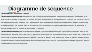 Diagramme de séquence
Messages retours implicites et explicites :
Messages de retour explicites : Ces messages sont explicitement représentés dans le diagramme de séquence. Ils indiquent qu'un
objet envoie un message en réponse à un message précédent. Typiquement, les messages de retour explicites sont représentés par des
flèches pointant de l'objet répondant vers l'objet émetteur initial. Ces messages permettent de modéliser les réponses directes à des
actions précédentes. Par exemple, dans un processus de réservation en ligne, après avoir soumis un formulaire de réservation, le
système peut renvoyer un message de confirmation à l'utilisateur.
Messages de retour implicites : Ces messages ne sont pas explicitement représentés dans le diagramme de séquence, mais ils sont
implicites dans le sens où l'interaction entre les objets ou acteurs suggère une réponse ou un comportement attendu. Par exemple, si un
objet envoie un message pour récupérer des données d'une base de données, il est implicite que la base de données répondra avec les
données demandées. Dans de nombreux cas, les messages de retour implicites sont sous-entendus et ne sont pas représentés pour des
raisons de simplification du diagramme.
 