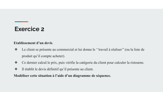 Exercice 2
Etablissement d’un devis.
❖ Le client se présente au commercial et lui donne le ‘’travail à réaliser’’ (ou la liste de
produit qu’il compte acheter).
❖ Ce dernier calcul le prix, puis vérifie la catégorie du client pour calculer la ristourne.
❖ Il établit le devis définitif qu’il présente au client.
Modéliser cette situation à l’aide d’un diagramme de séquence.
 