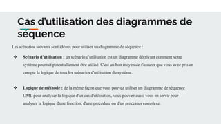 Cas d’utilisation des diagrammes de
séquence
Les scénarios suivants sont idéaux pour utiliser un diagramme de séquence :
❖ Scénario d'utilisation : un scénario d'utilisation est un diagramme décrivant comment votre
système pourrait potentiellement être utilisé. C'est un bon moyen de s'assurer que vous avez pris en
compte la logique de tous les scénarios d'utilisation du système.
❖ Logique de méthode : de la même façon que vous pouvez utiliser un diagramme de séquence
UML pour analyser la logique d'un cas d'utilisation, vous pouvez aussi vous en servir pour
analyser la logique d'une fonction, d'une procédure ou d'un processus complexe.
 