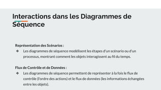 Interactions dans les Diagrammes de
Séquence
Représentation des Scénarios :
❖ Les diagrammes de séquence modélisent les étapes d'un scénario ou d'un
processus, montrant comment les objets interagissent au ﬁl du temps.
Flux de Contrôle et de Données :
❖ Les diagrammes de séquence permettent de représenter à la fois le ﬂux de
contrôle (l'ordre des actions) et le ﬂux de données (les informations échangées
entre les objets).
 