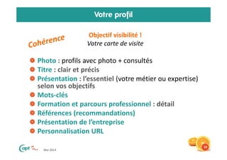 Mai 2014
Votre profil
Objectif visibilité !
Votre carte de visite
Photo : profils avec photo + consultés
Titre : clair et précis
Présentation : l’essentiel (votre métier ou expertise)
selon vos objectifs
Mots-clés
Formation et parcours professionnel : détail
Références (recommandations)
Présentation de l’entreprise
Personnalisation URL
10
 