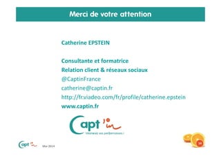 Mai 2014
Merci de votre attention
• Catherine EPSTEIN
• Consultante et formatrice
• Relation client & réseaux sociaux
• @CaptinFrance
• catherine@captin.fr
• http://fr.viadeo.com/fr/profile/catherine.epstein
• www.captin.fr
14
 