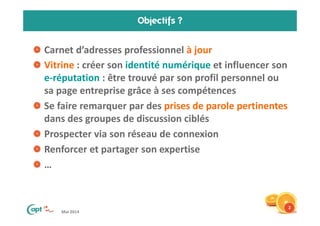 Mai 2014
Objectifs ?
Carnet d’adresses professionnel à jour
Vitrine : créer son identité numérique et influencer son
e-réputation : être trouvé par son profil personnel ou
sa page entreprise grâce à ses compétences
Se faire remarquer par des prises de parole pertinentes
dans des groupes de discussion ciblés
Prospecter via son réseau de connexion
Renforcer et partager son expertise
…
2
 