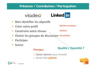 Mai 2014
Présence / Contribution / Participation
Bien identifier les objectifs
Créer votre profil
Construire votre réseau
Choisir les groupes de discussion
Participer
Suivre
3
Principes
o Savoir donner pour recevoir
o Savoir être patient
identité numérique
relations
transactions
Qualité / Quantité ?
 