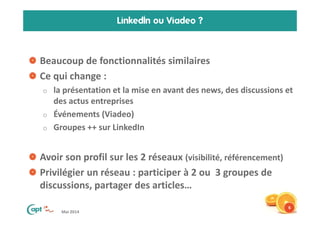 Mai 2014
LinkedIn ou Viadeo ?
Beaucoup de fonctionnalités similaires
Ce qui change :
o la présentation et la mise en avant des news, des discussions et
des actus entreprises
o Événements (Viadeo)
o Groupes ++ sur LinkedIn
Avoir son profil sur les 2 réseaux (visibilité, référencement)
Privilégier un réseau : participer à 2 ou 3 groupes de
discussions, partager des articles…
6
 