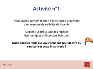 Nous vivons dans un monde d’incertitude provenant
d’un manque de visibilité de l’avenir.
Origine : Le brouillage des repères
économiques et financiers habituels
Quels sont les mots qui vous viennent pour décrire ou
caractériser cette incertitude ?
 