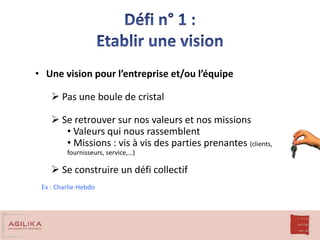 • Une vision pour l’entreprise et/ou l’équipe
 Pas une boule de cristal
 Se retrouver sur nos valeurs et nos missions
• Valeurs qui nous rassemblent
• Missions : vis à vis des parties prenantes (clients,
fournisseurs, service,…)
 Se construire un défi collectif
Ex : Charlie-Hebdo
 