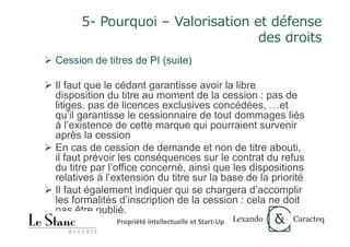 27	
5- Pourquoi – Valorisation et défense
des droits
Ø Cession de titres de PI (suite)
Ø Il faut que le cédant garantisse avoir la libre
disposition du titre au moment de la cession : pas de
litiges, pas de licences exclusives concédées, …et
qu’il garantisse le cessionnaire de tout dommages liés
à l’existence de cette marque qui pourraient survenir
après la cession
Ø En cas de cession de demande et non de titre abouti,
il faut prévoir les conséquences sur le contrat du refus
du titre par l’office concerné, ainsi que les dispositions
relatives à l’extension du titre sur la base de la priorité
Ø Il faut également indiquer qui se chargera d’accomplir
les formalités d’inscription de la cession : cela ne doit
pas être oublié.
27
Propriété	intellectuelle	et	Start-Up	
 