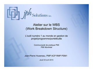 Atelier sur le WBS
(Work Breakdown Structure)
L'outil numéro 1 au monde en gestion de
projet/programme/portefeuille
Communauté de pratique PMI
PMI Montréal
Jean-Pierre Husereau, PMP ACP RMP PSM1
Jeudi 30 avril 2015
 