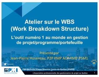 PMI-­‐Montréal	
  Réseau	
  Mauricie	
  Centre-­‐du-­‐Québec	
  (RMCQ)
1
Atelier  sur  le  WBS  
(Work Breakdown  Structure)
L'outil  numéro 1  au  monde  en  gestion  
de  projet/programme/portefeuille
Présenté par	
  
Jean-­‐Pierre	
  Husereau,	
  P2P	
  PMP	
  ACP	
  RMP	
  PSM1
 