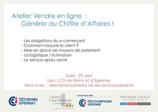 Atelier Vendre en ligne : 
Générer du Chiffre d’Affaires ! 
- Les obligations du e-comerçant 
- Comment rassurer le client ? 
- Mise en place de moyens de paiement 
- La logistique / la livraison 
- Le service après-vente 
Date : 29 sept 
Lieu : CCI de Reims et d’Epernay 
Venir avec : descriptions/photos de ses services/produits 
CHAMPAGNE-ARDENNE 
 