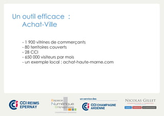 Un outil efficace : 
Achat-Ville 
- 1 900 vitrines de commerçants 
- 80 territoires couverts 
- 28 CCI 
- 650 000 visiteurs par mois 
- un exemple local : achat-haute-marne.com 
CHAMPAGNE-ARDENNE 
 