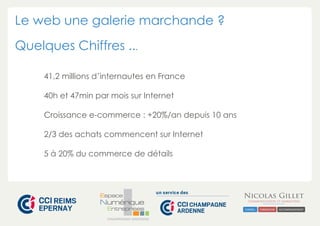 Le web une galerie marchande ? 
Quelques Chiffres ... 
41,2 millions d’internautes en France 
40h et 47min par mois sur Internet 
Croissance e-commerce : +20%/an depuis 10 ans 
2/3 des achats commencent sur Internet 
5 à 20% du commerce de détails 
CHAMPAGNE-ARDENNE 
 