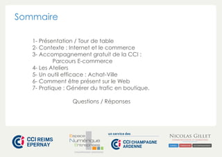 CHAMPAGNE-ARDENNE 
Sommaire 
1- Présentation / Tour de table 
2- Contexte : Internet et le commerce 
3- Accompagnement gratuit de la CCI : 
Parcours E-commerce 
4- Les Ateliers 
5- Un outil efficace : Achat-Ville 
6- Comment être présent sur le Web 
7- Pratique : Générer du trafic en boutique. 
Questions / Réponses 
 