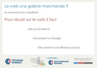 Le web une galerie marchande ? 
En résumant et en simplifiant : 
Pour réussir sur le web il faut 
- Des accès directs 
- Etre présent sur Google 
- Etre présent sur les Réseaux sociaux 
CHAMPAGNE-ARDENNE 
 