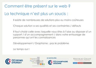 Comment être présent sur le web ? 
La technique n’est plus un soucis : 
Il existe de nombreuses de solutions plus ou moins coûteuses 
Chaque solution a ses qualités et ses contraintes / défauts 
Il faut choisir celle avec laquelle vous êtes à l’aise ou disposer d’un 
support / d’un accompagnement / dans votre entourage de 
personnes qui ont les connaissances 
Développement / Graphisme : pas le problème 
CHAMPAGNE-ARDENNE 
Le temps oui ! 
 