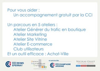 Pour vous aider : 
Un accompagnement gratuit par la CCI 
Un parcours en 5 ateliers : 
Atelier Générer du trafic en boutique 
Atelier Marketing 
Atelier Site Vitrine 
Atelier E-commerce 
Club utilisateurs 
Et un outil efficace : Achat-Ville 
CHAMPAGNE-ARDENNE 
 