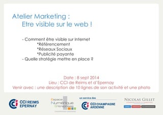 Atelier Marketing : 
Etre visible sur le web ! 
- Comment être visible sur Internet 
*Référencement 
*Réseaux Sociaux 
*Publicité payante 
- Quelle stratégie mettre en place ? 
Date : 8 sept 2014 
Lieu : CCI de Reims et d’Epernay 
Venir avec : une description de 10 lignes de son activité et une photo 
CHAMPAGNE-ARDENNE 
 