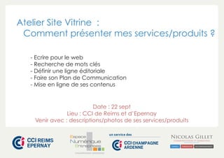 Atelier Site Vitrine : 
Comment présenter mes services/produits ? 
- Ecrire pour le web 
- Recherche de mots clés 
- Définir une ligne éditoriale 
- Faire son Plan de Communication 
- Mise en ligne de ses contenus 
Date : 22 sept 
Lieu : CCI de Reims et d’Epernay 
Venir avec : descriptions/photos de ses services/produits 
CHAMPAGNE-ARDENNE 
 
