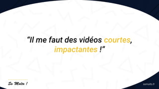 “Il me faut des vidéos courtes,
impactantes !”
 