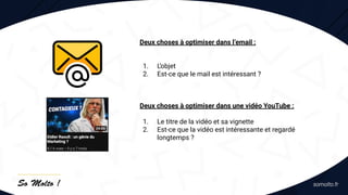 Deux choses à optimiser dans l’email :
1. L’objet
2. Est-ce que le mail est intéressant ?
Deux choses à optimiser dans une vidéo YouTube :
1. Le titre de la vidéo et sa vignette
2. Est-ce que la vidéo est intéressante et regardé
longtemps ?
 
