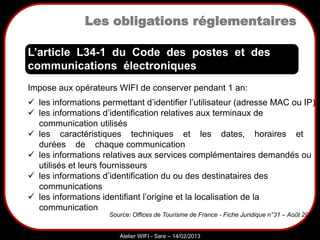 Sarazd
Atelier WIFI - Sare – 14/02/2013
Impose aux opérateurs WIFI de conserver pendant 1 an:
 les informations permettant d’identifier l’utilisateur (adresse MAC ou IP)
 les informations d’identification relatives aux terminaux de
communication utilisés
 les caractéristiques techniques et les dates, horaires et
durées de chaque communication
 les informations relatives aux services complémentaires demandés ou
utilisés et leurs fournisseurs
 les informations d’identification du ou des destinataires des
communications
 les informations identifiant l’origine et la localisation de la
communication
L’article L34-1 du Code des postes et des
communications électroniques
Source: Offices de Tourisme de France - Fiche Juridique n°31 – Août 2011
Les obligations réglementaires
 