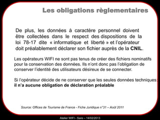 Sarazd
Atelier WIFI - Sare – 14/02/2013
Les opérateurs WIFI ne sont pas tenus de créer des fichiers nominatifs
pour la conservation des données. Ils n’ont donc pas l’obligation de
conserver l’identité des utilisateurs désireux de se connecter.
Si l’opérateur décide de ne conserver que les seules données techniques:
il n’a aucune obligation de déclaration préalable
CNIL?
Source: Offices de Tourisme de France - Fiche Juridique n°31 – Août 2011
De plus, les données à caractère personnel doivent
être collectées dans le respect des dispositions de la
loi 78-17 dite « informatique et liberté » et l’opérateur
doit préalablement déclarer son fichier auprès de la CNIL.
Les obligations règlementaires
 