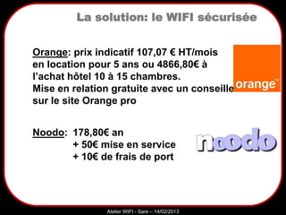 Sarazd
Atelier WIFI - Sare – 14/02/2013
La solution: le WIFI sécurisée
Orange: prix indicatif 107,07 € HT/mois
en location pour 5 ans ou 4866,80€ à
l’achat hôtel 10 à 15 chambres.
Mise en relation gratuite avec un conseiller
sur le site Orange pro
Noodo: 178,80€ an
+ 50€ mise en service
+ 10€ de frais de port
 