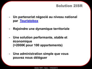 Sarazd
Atelier WIFI - Sare – 14/02/2013
Solution 2ISR
- Rejoindre une dynamique territoriale
- Un partenariat négocié au niveau national
par Touristobox
- Une solution performante, stable et
économique
(>2000€ pour 100 appartements)
- Une administration simple que vous
pouvez nous déléguer
 