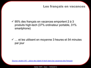Sarazd
Atelier WIFI - Sare – 14/02/2013
Les français en vacances
 95% des français en vacances emportent 2 à 3
produits high-tech (37% ordinateur portable, 31%
smartphone)
 … et les utilisent en moyenne 3 heures et 54 minutes
par jour
Source: etude LH2 – place des objets hi-tech dans les vacances des français
 