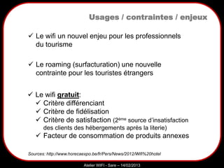 Sarazd
Atelier WIFI - Sare – 14/02/2013
Usages / contraintes / enjeux
Sources: http://www.horecaexpo.be/fr/Pers/News/2012/Wifi%20hotel
 Le roaming (surfacturation) une nouvelle
contrainte pour les touristes étrangers
 Le wifi un nouvel enjeu pour les professionnels
du tourisme
 Le wifi gratuit:
 Critère différenciant
 Critère de fidélisation
 Critère de satisfaction (2ème source d’insatisfaction
des clients des hébergements après la literie)
 Facteur de consommation de produits annexes
 